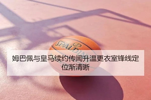 姆巴佩与皇马续约传闻升温更衣室锋线定位渐清晰
