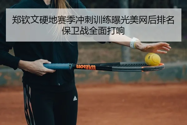 郑钦文硬地赛季冲刺训练曝光美网后排名保卫战全面打响