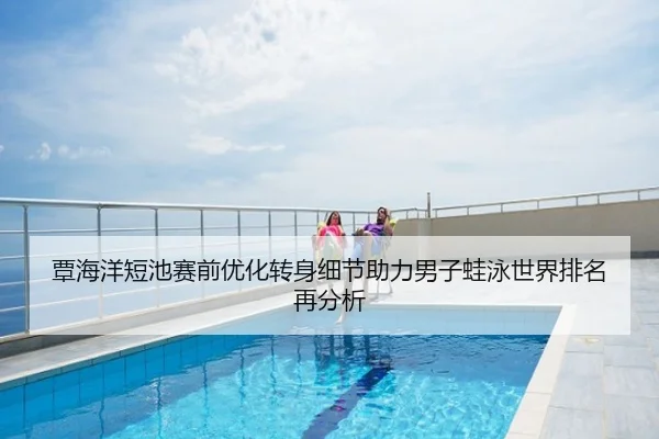 覃海洋短池赛前优化转身细节助力男子蛙泳世界排名再分析