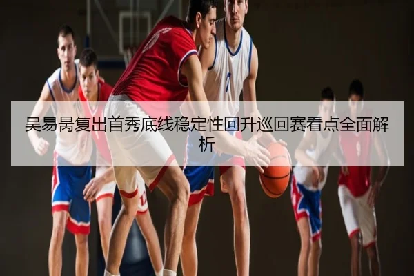 吴易昺复出首秀底线稳定性回升巡回赛看点全面解析